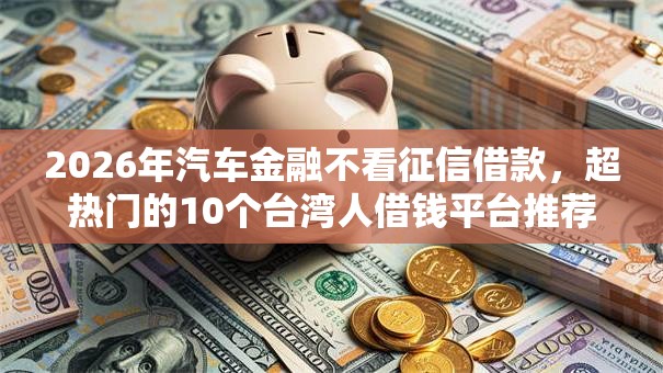 2026年汽车金融不看征信借款，超热门的10个台湾人借钱平台推荐