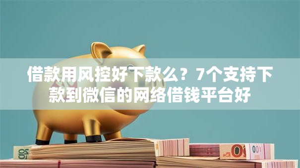 借款用风控好下款么？7个支持下款到微信的网络借钱平台好