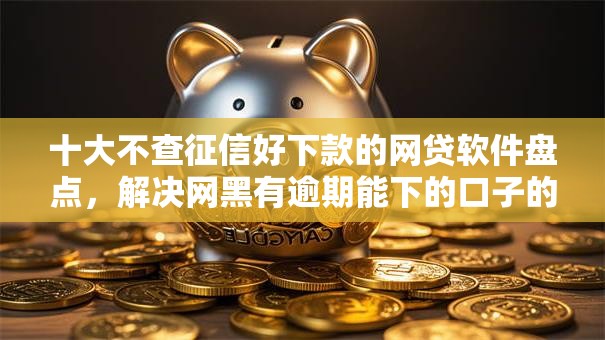 十大不查征信好下款的网贷软件盘点，解决网黑有逾期能下的口子的问题