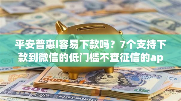 平安普惠i容易下款吗？7个支持下款到微信的低门槛不查征信的app