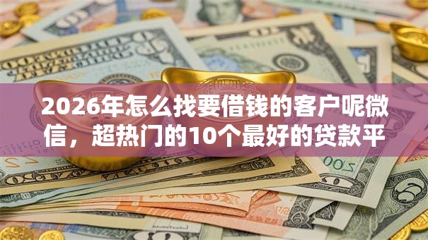 2026年怎么找要借钱的客户呢微信，超热门的10个最好的贷款平台推荐