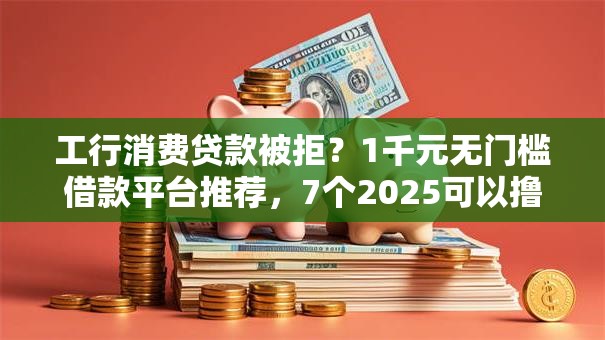 工行消费贷款被拒？1千元无门槛借款平台推荐，7个2025可以撸的口子盘点