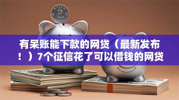 有呆账能下款的网贷（最新发布！）7个征信花了可以借钱的网贷软件