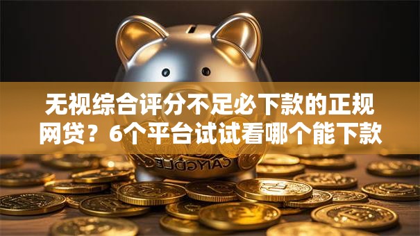 无视综合评分不足必下款的正规网贷？6个平台试试看哪个能下款