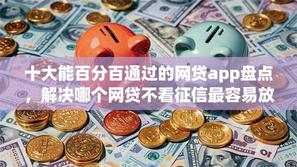 十大能百分百通过的网贷app盘点，解决哪个网贷不看征信最容易放款利息低的问题