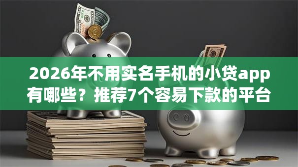 2026年不用实名手机的小贷app有哪些?推荐7个容易下款的平台 2026年不用实名手机的小贷app有哪些?推荐7个容易下款的平台