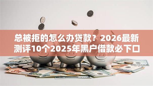 总被拒的怎么办贷款?2026最新测评10个2025年黑户借款必下口子 总被拒的怎么办贷款?2026最新测评10个2025年黑户借款必下口子