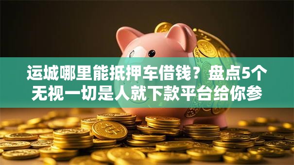 运城哪里能抵押车借钱?盘点5个无视一切是人就下款平台给你参考 运城哪里能抵押车借钱?盘点5个无视一切是人就下款平台给你参考