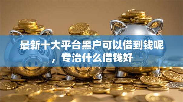 最新十大平台黑户可以借到钱呢，专治什么借钱好