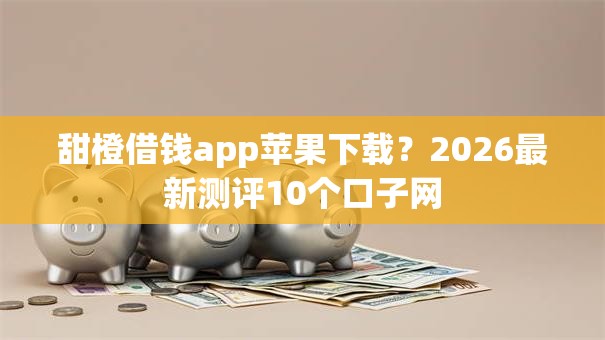 甜橙借钱app苹果下载？2026最新测评10个口子网