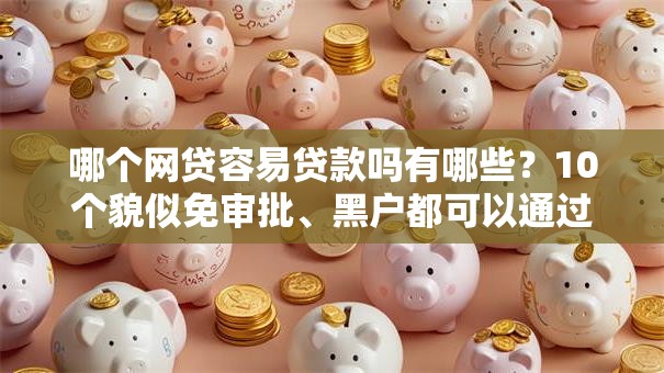 哪个网贷容易贷款吗有哪些？10个貌似免审批、黑户都可以通过的贷款平台合集