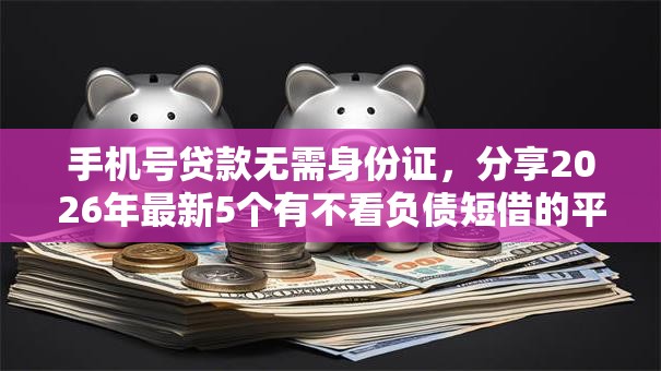 手机号贷款无需身份证，分享2026年最新5个有不看负债短借的平台