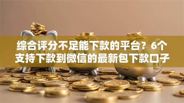 综合评分不足能下款的平台？6个支持下款到微信的最新包下款口子