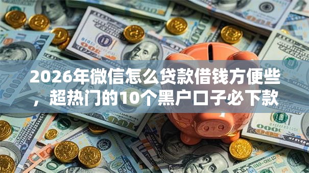 2026年微信怎么贷款借钱方便些，超热门的10个黑户口子必下款推荐