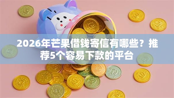 2026年芒果借钱寄信有哪些?推荐5个容易下款的平台 2026年芒果借钱寄信有哪些?推荐5个容易下款的平台
