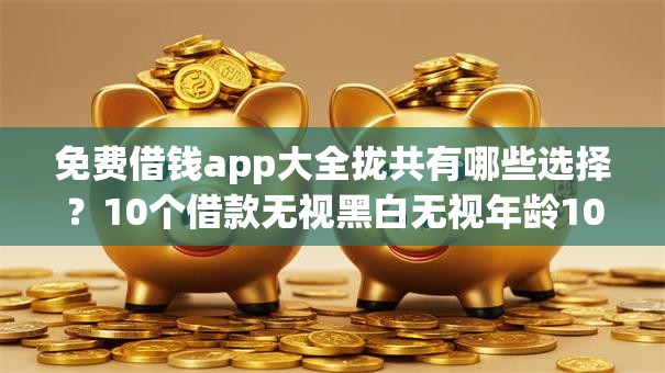 免费借钱app大全拢共有哪些选择？10个借款无视黑白无视年龄100%秒过app详解