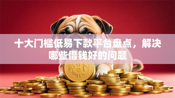 十大门槛低易下款平台盘点，解决哪些借钱好的问题