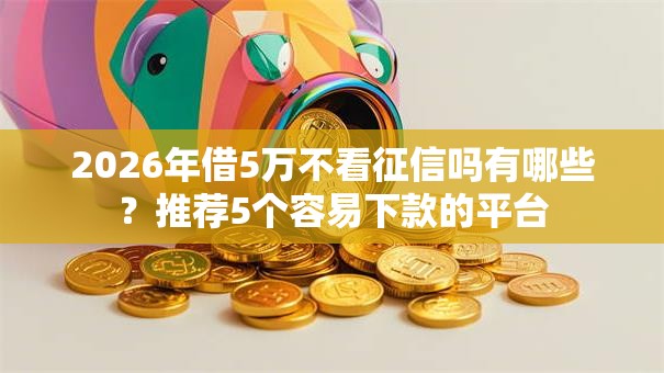 2026年借5万不看征信吗有哪些?推荐5个容易下款的平台 2026年借5万不看征信吗有哪些?推荐5个容易下款的平台