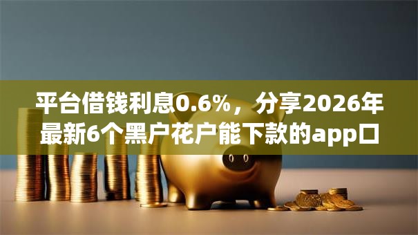 平台借钱利息0.6%,分享2026年最新6个黑户花户能下款的app口子 平台借钱利息0.6%,分享2026年最新6个黑户花户能下款的app口子