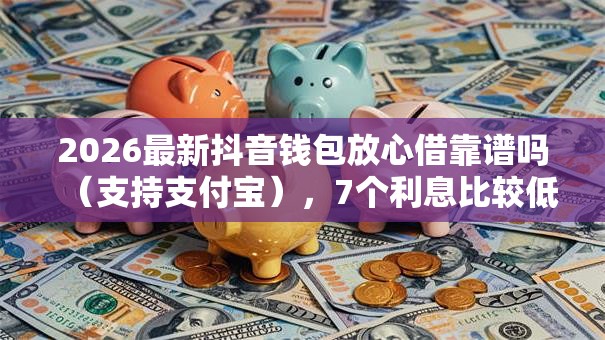 2026最新抖音钱包放心借靠谱吗（支持支付宝），7个利息比较低的贷款平台无私分享