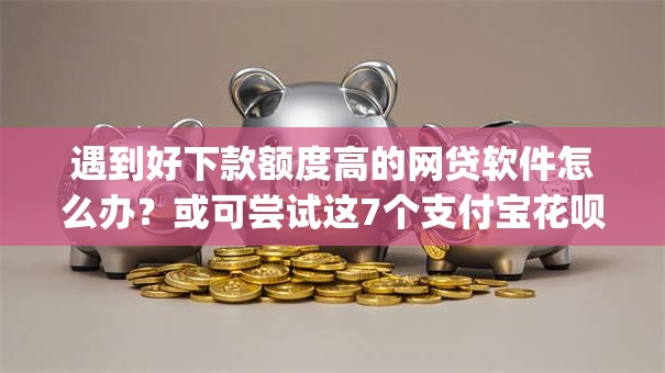 遇到好下款额度高的网贷软件怎么办？或可尝试这7个支付宝花呗逾期万元快速贷款app