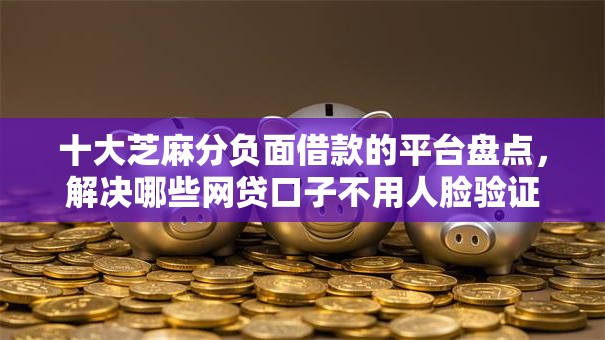十大芝麻分负面借款的平台盘点，解决哪些网贷口子不用人脸验证的问题