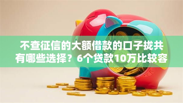 不查征信的大额借款的口子拢共有哪些选择？6个贷款10万比较容易的平台详解