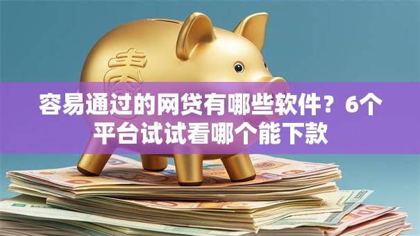容易通过的网贷有哪些软件？6个平台试试看哪个能下款