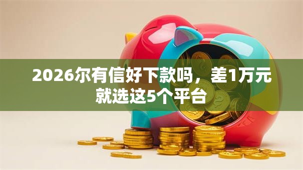 2026尔有信好下款吗,差1万元就选这5个平台 2026尔有信好下款吗,差1万元就选这5个平台