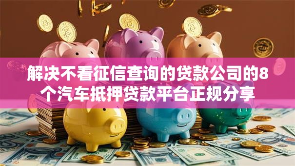 解决不看征信查询的贷款公司的8个汽车抵押贷款平台正规分享 解决不看征信查询的贷款公司的8个汽车抵押贷款平台正规分享