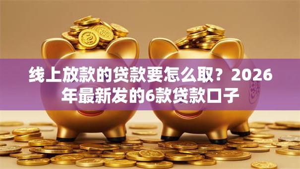 线上放款的贷款要怎么取？2026年最新发的6款贷款口子