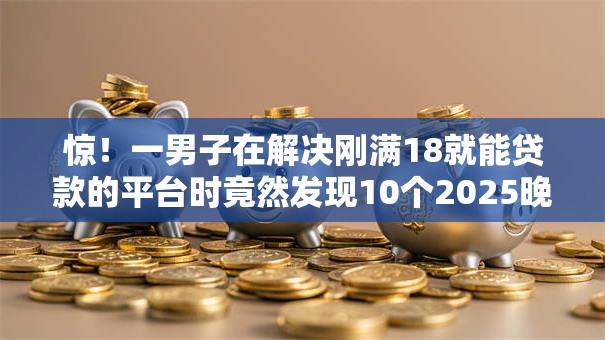惊！一男子在解决刚满18就能贷款的平台时竟然发现10个2025晚上不审核直接放款口子，事后分享了出来