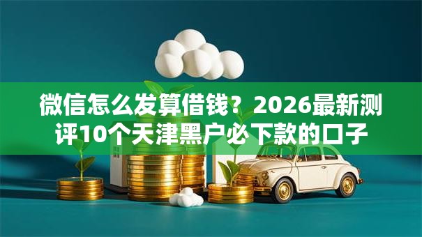 微信怎么发算借钱?2026最新测评10个天津黑户必下款的口子 微信怎么发算借钱?2026最新测评10个天津黑户必下款的口子