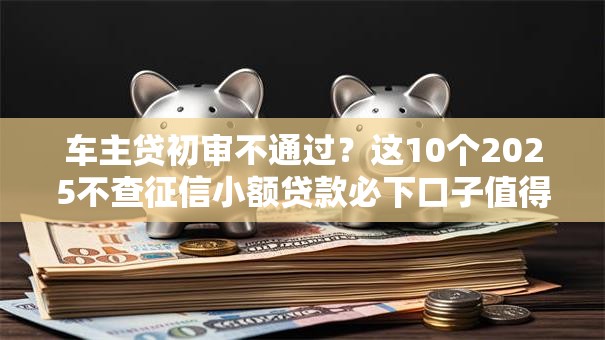 车主贷初审不通过？这10个2025不查征信小额贷款必下口子值得一试