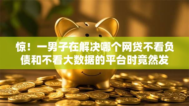 惊!一男子在解决哪个网贷不看负债和不看大数据的平台时竟然发现10个无视风控8000必下口子,事后分享了出来 惊!一男子在解决哪个网贷不看负债和不看大数据的平台时竟然发现10个无视风控8000必下口子,事后分享了出来