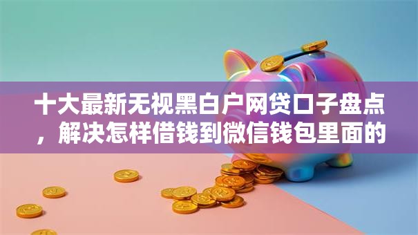 十大最新无视黑白户网贷口子盘点,解决怎样借钱到微信钱包里面的问题 十大最新无视黑白户网贷口子盘点,解决怎样借钱到微信钱包里面的问题