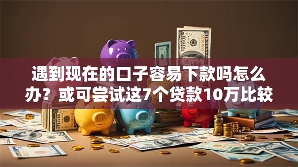 遇到现在的口子容易下款吗怎么办？或可尝试这7个贷款10万比较容易的平台