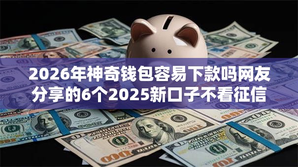 2026年神奇钱包容易下款吗网友分享的6个2025新口子不看征信我觉得不错！