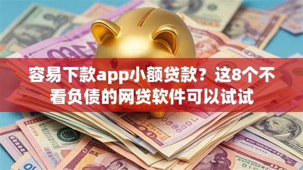容易下款app小额贷款？这8个不看负债的网贷软件可以试试