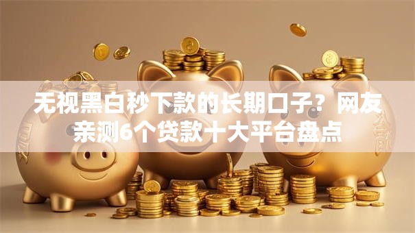无视黑白秒下款的长期口子？网友亲测6个贷款十大平台盘点