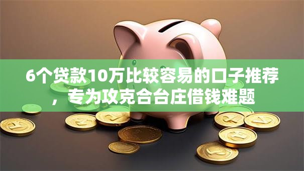 6个贷款10万比较容易的口子推荐，专为攻克合台庄借钱难题