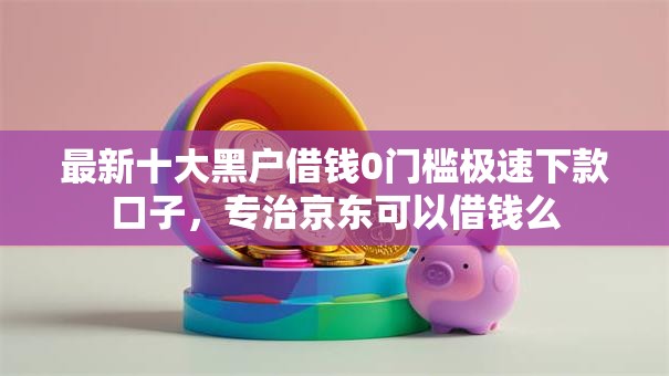 最新十大黑户借钱0门槛极速下款口子，专治京东可以借钱么