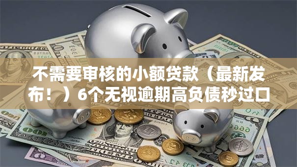 不需要审核的小额贷款(最新发布!)6个无视逾期高负债秒过口子 不需要审核的小额贷款(最新发布!)6个无视逾期高负债秒过口子