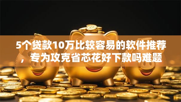 5个贷款10万比较容易的软件推荐，专为攻克省芯花好下款吗难题
