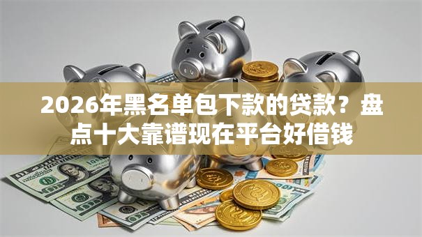 2026年黑名单包下款的贷款？盘点十大靠谱现在平台好借钱