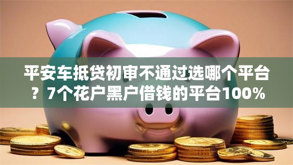 平安车抵贷初审不通过选哪个平台？7个花户黑户借钱的平台100%能借到推荐