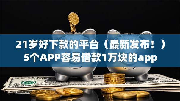 21岁好下款的平台（最新发布！）5个APP容易借款1万块的app