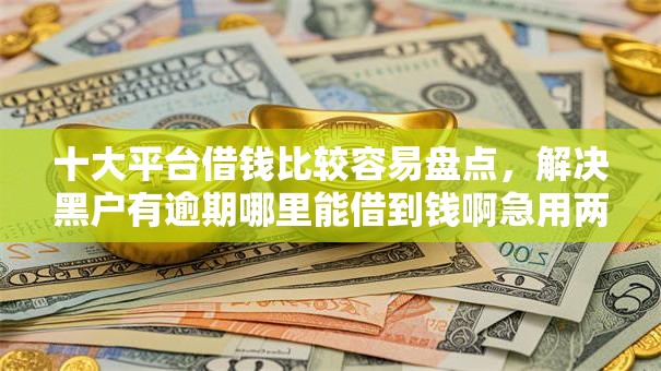 十大平台借钱比较容易盘点，解决黑户有逾期哪里能借到钱啊急用两万的问题
