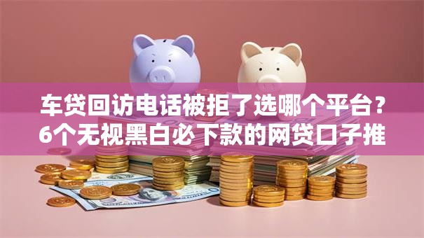 车贷回访电话被拒了选哪个平台？6个无视黑白必下款的网贷口子推荐