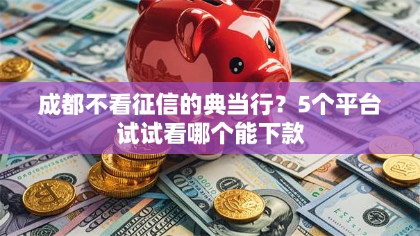 成都不看征信的典当行？5个平台试试看哪个能下款